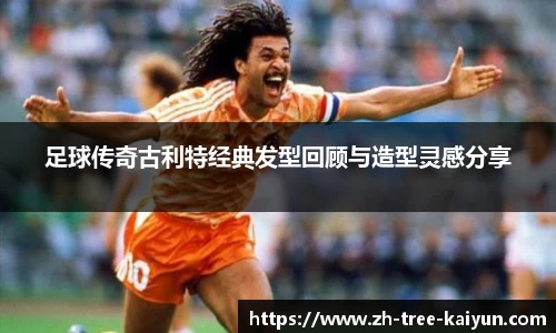 足球传奇古利特经典发型回顾与造型灵感分享